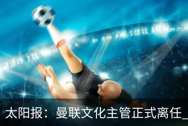 太阳报：曼联文化主管正式离任 新球场方案将允许球迷提供建议